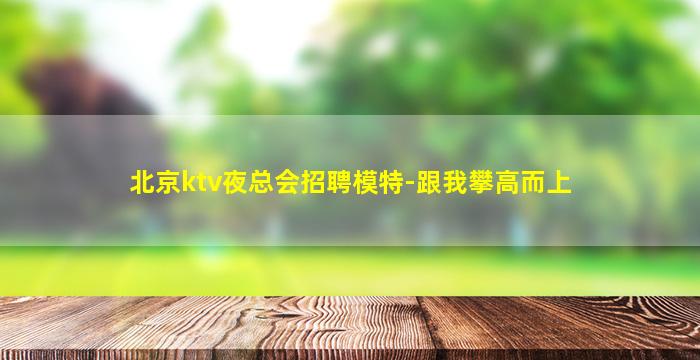 北京ktv夜总会招聘模特-跟我攀高而上